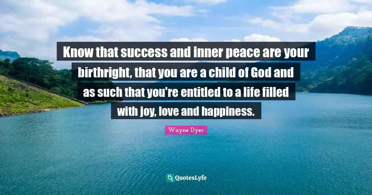 Know that success and inner peace are your birthright, that you are a child of God and as such that you're entitled to a life filled with joy, love and happiness.