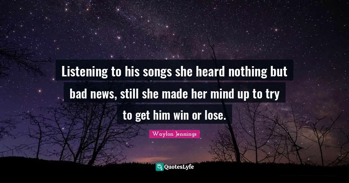 Listening to his songs she heard nothing but bad news, still she made her mind up to try to get him win or lose.