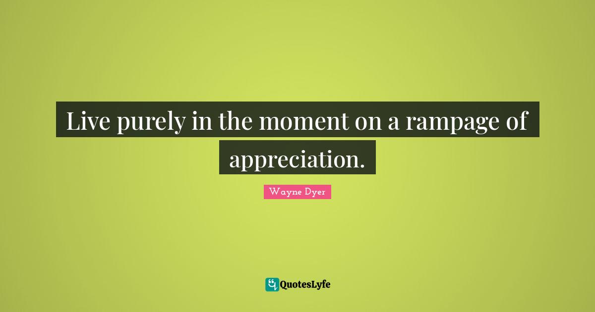 Live purely in the moment on a rampage of appreciation.