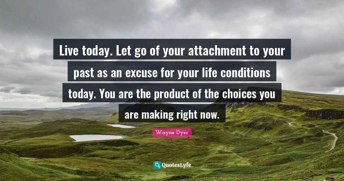 Live today. Let go of your attachment to your past as an excuse for your life conditions today. You are the product of the choices you are making right now.