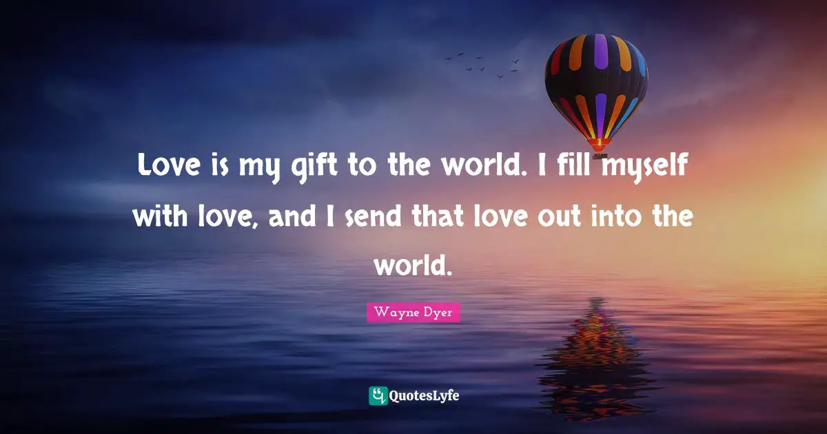 Love is my gift to the world. I fill myself with love, and I send that love out into the world.