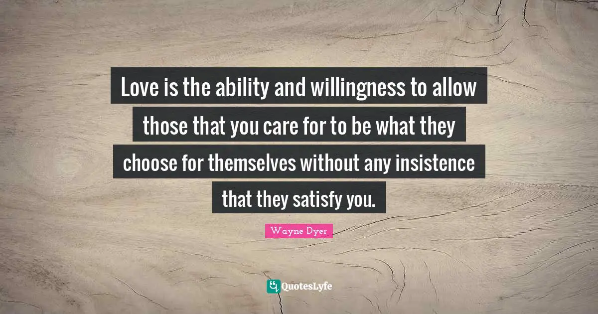 Love Is Quotes: "Love is the ability and willingness to allow those that you care for to be what they choose for themselves without any insistence that they satisfy you."