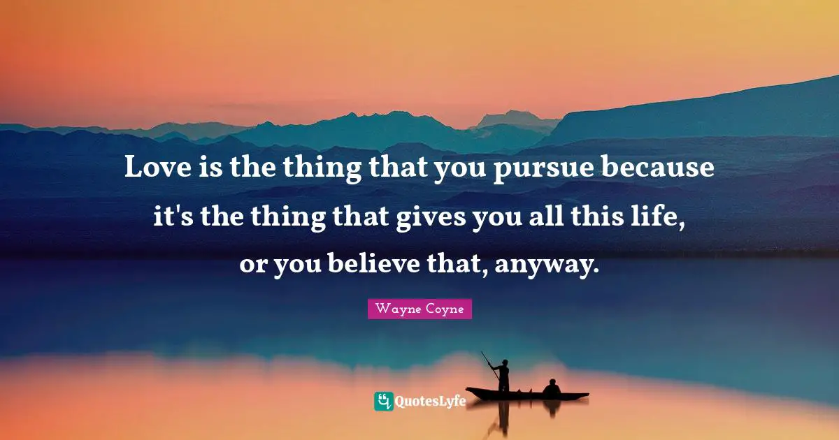 Love is the thing that you pursue because it's the thing that gives you all this life, or you believe that, anyway.