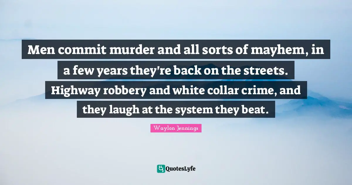 Men commit murder and all sorts of mayhem, in a few years they're back on the streets. Highway robbery and white collar crime, and they laugh at the system they beat.