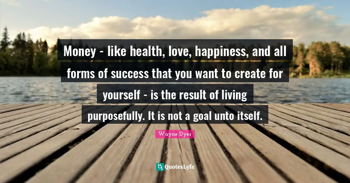 Money - like health, love, happiness, and all forms of success that you want to create for yourself - is the result of living purposefully. It is not a goal unto itself.