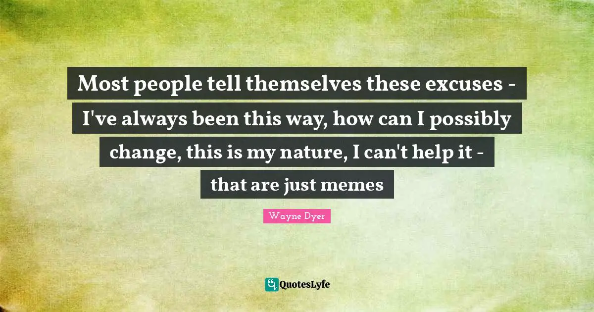 Most people tell themselves these excuses - I've always been this way, how can I possibly change, this is my nature, I can't help it - that are just memes