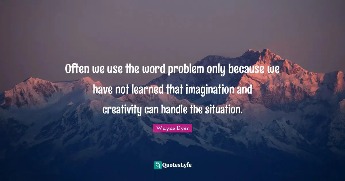 Often we use the word problem only because we have not learned that imagination and creativity can handle the situation.