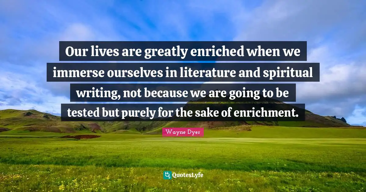 Our lives are greatly enriched when we immerse ourselves in literature and spiritual writing, not because we are going to be tested but purely for the sake of enrichment.