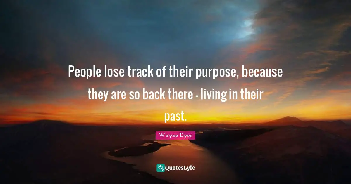 People lose track of their purpose, because they are so back there - living in their past.
