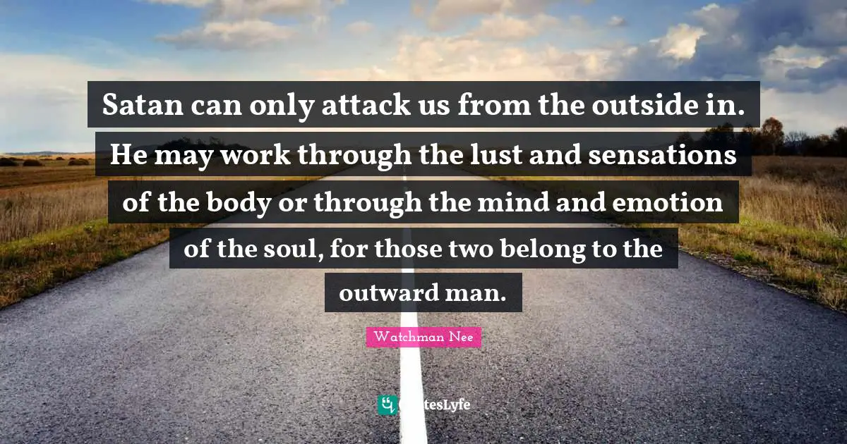 Satan can only attack us from the outside in. He may work through the lust and sensations of the body or through the mind and emotion of the soul, for those two belong to the outward man.