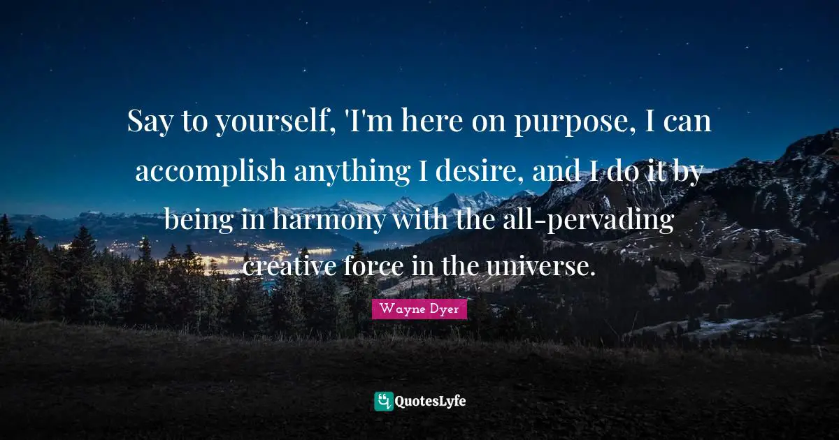 Say to yourself, 'I'm here on purpose, I can accomplish anything I desire, and I do it by being in harmony with the all-pervading creative force in the universe.