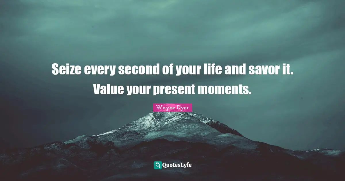 Seize every second of your life and savor it. Value your present moments.