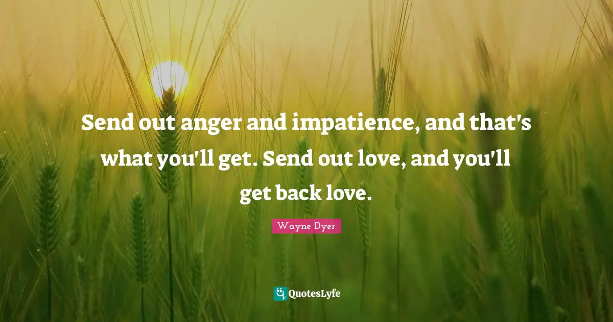 Send out anger and impatience, and that's what you'll get. Send out love, and you'll get back love.