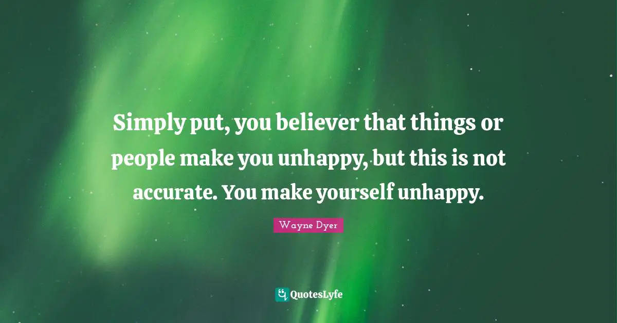 Simply put, you believer that things or people make you unhappy, but this is not accurate. You make yourself unhappy.