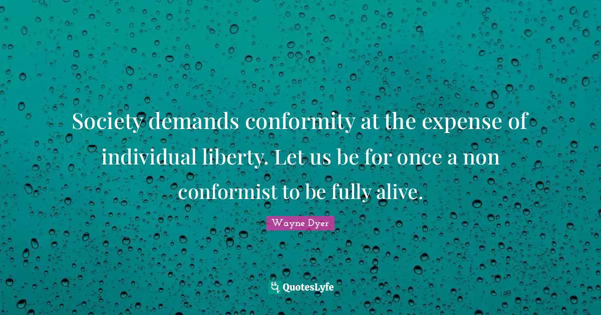 Society demands conformity at the expense of individual liberty. Let us be for once a non conformist to be fully alive.