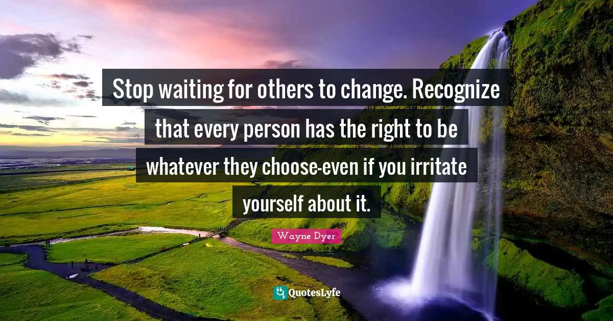 Stop waiting for others to change. Recognize that every person has the right to be whatever they choose-even if you irritate yourself about it.