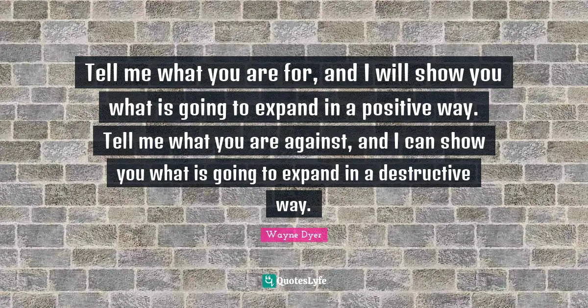 Tell me what you are for, and I will show you what is going to expand in a positive way. Tell me what you are against, and I can show you what is going to expand in a destructive way.