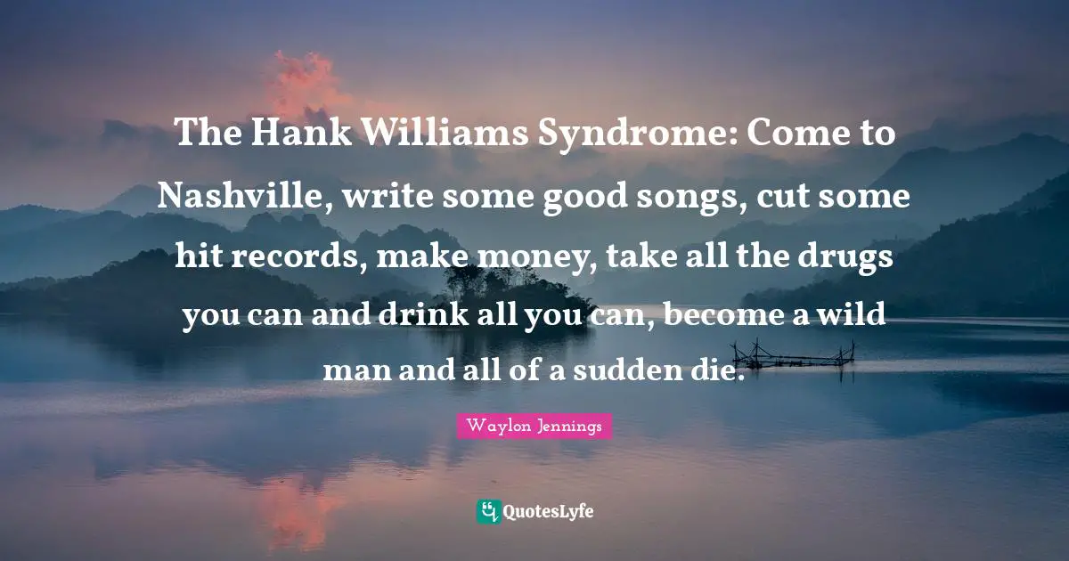 The Hank Williams Syndrome: Come to Nashville, write some good songs, cut some hit records, make money, take all the drugs you can and drink all you can, become a wild man and all of a sudden die.