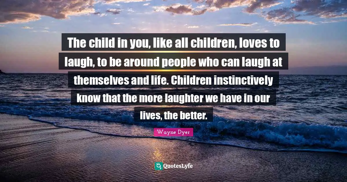 The child in you, like all children, loves to laugh, to be around people who can laugh at themselves and life. Children instinctively know that the more laughter we have in our lives, the better.