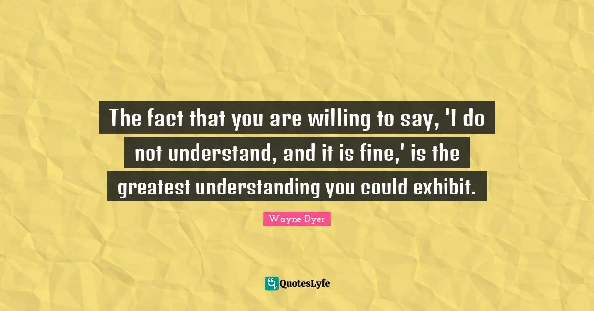 Understanding You Quotes: "The fact that you are willing to say, 'I do not understand, and it is fine,' is the greatest understanding you could exhibit."