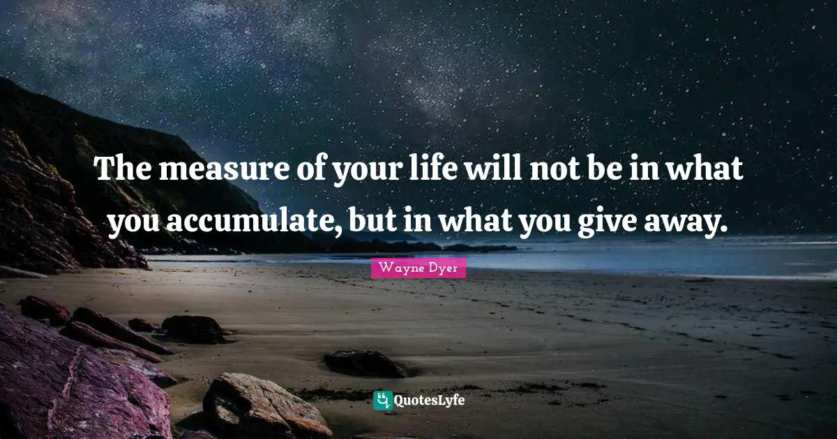The measure of your life will not be in what you accumulate, but in what you give away.