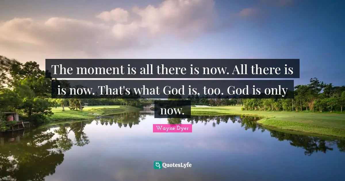 The moment is all there is now. All there is is now. That's what God is, too. God is only now.