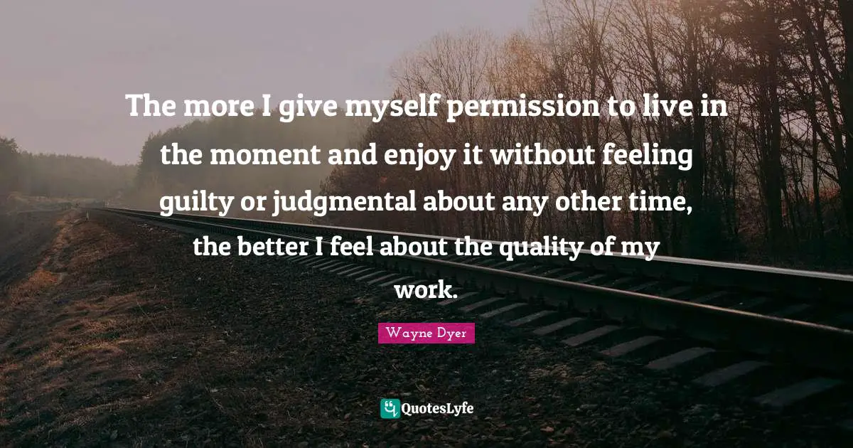 The more I give myself permission to live in the moment and enjoy it without feeling guilty or judgmental about any other time, the better I feel about the quality of my work.