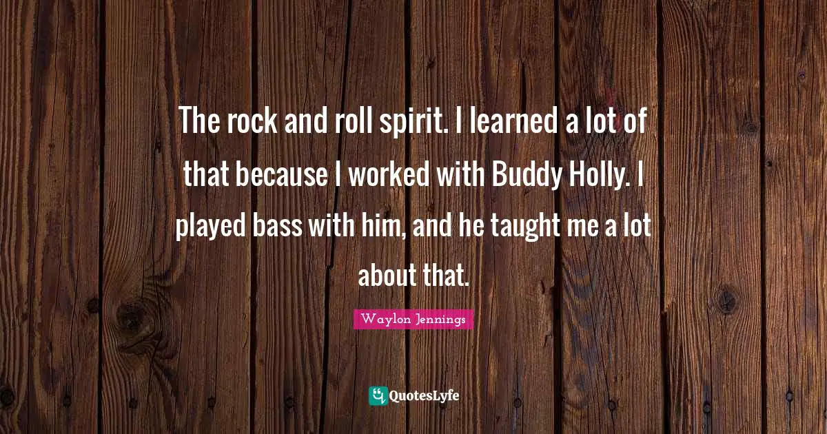 The rock and roll spirit. I learned a lot of that because I worked with Buddy Holly. I played bass with him, and he taught me a lot about that.
