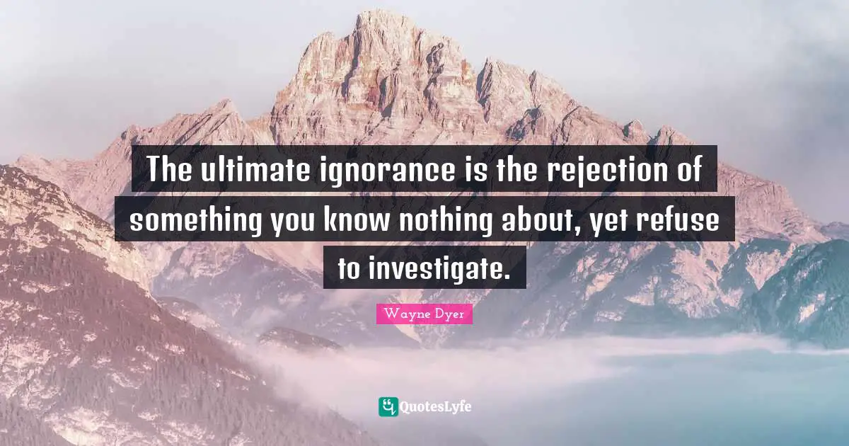 The ultimate ignorance is the rejection of something you know nothing about, yet refuse to investigate.