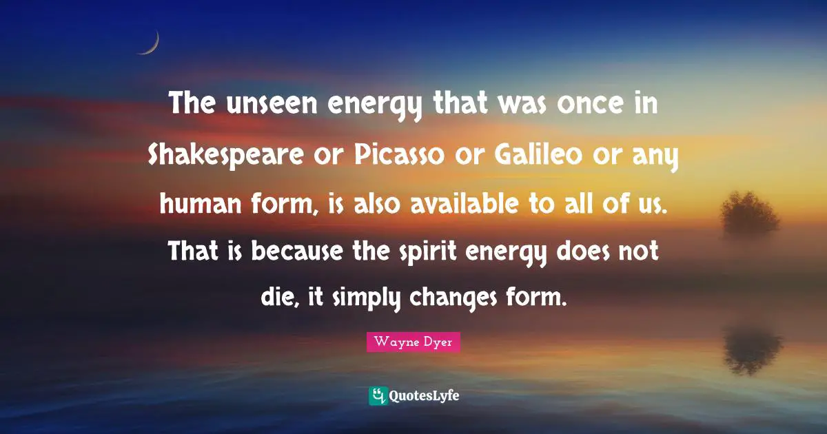 The unseen energy that was once in Shakespeare or Picasso or Galileo or any human form, is also available to all of us. That is because the spirit energy does not die, it simply changes form.