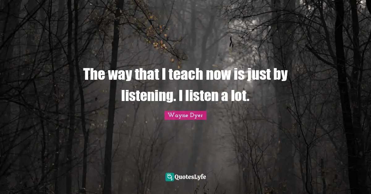 The way that I teach now is just by listening. I listen a lot.
