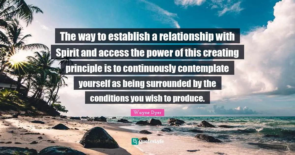 The way to establish a relationship with Spirit and access the power of this creating principle is to continuously contemplate yourself as being surrounded by the conditions you wish to produce.