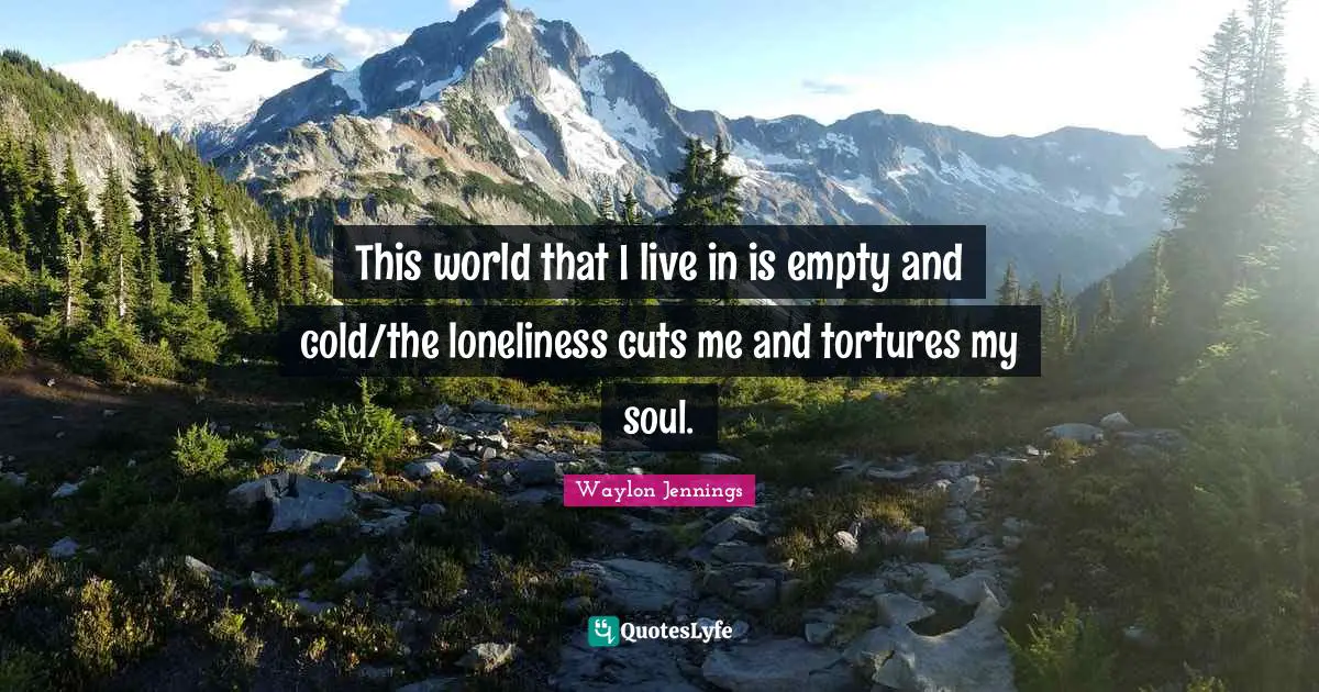 This world that I live in is empty and cold/the loneliness cuts me and tortures my soul.