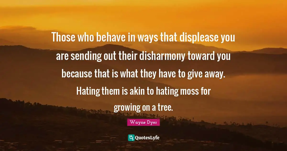 Those who behave in ways that displease you are sending out their disharmony toward you because that is what they have to give away. Hating them is akin to hating moss for growing on a tree.