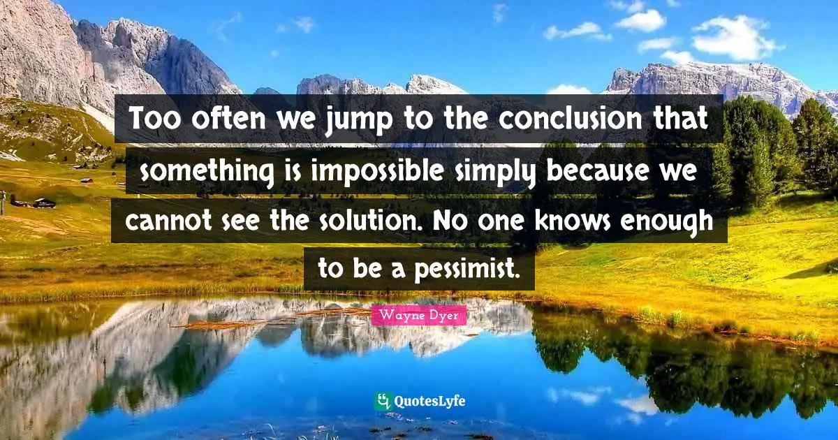 Too often we jump to the conclusion that something is impossible simply because we cannot see the solution. No one knows enough to be a pessimist.
