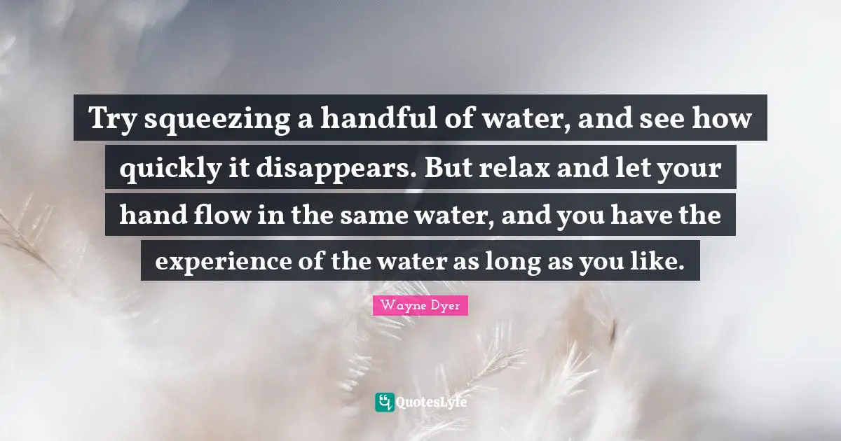 Try squeezing a handful of water, and see how quickly it disappears. But relax and let your hand flow in the same water, and you have the experience of the water as long as you like.