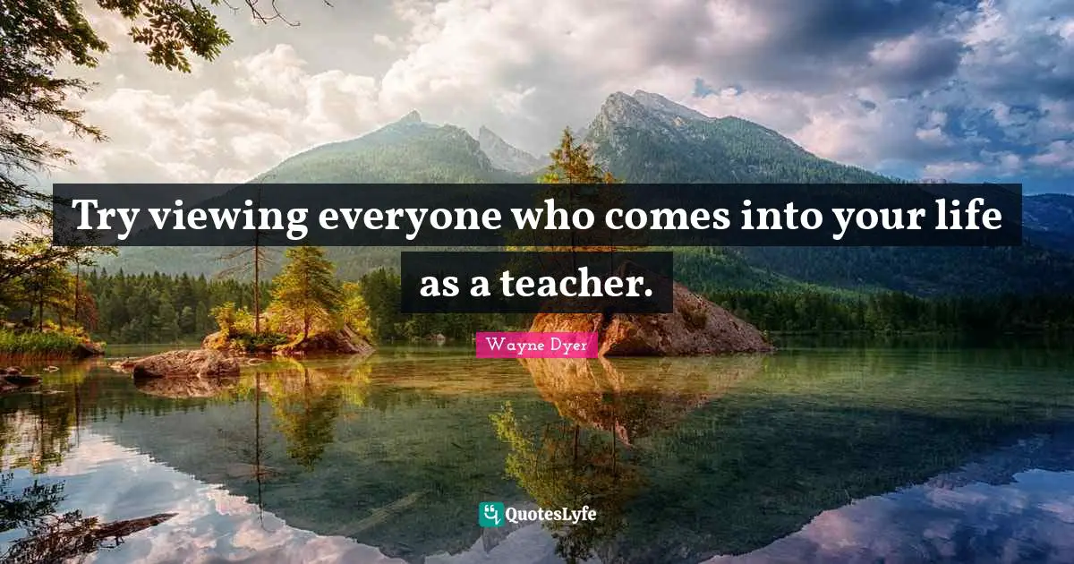 Try viewing everyone who comes into your life as a teacher.
