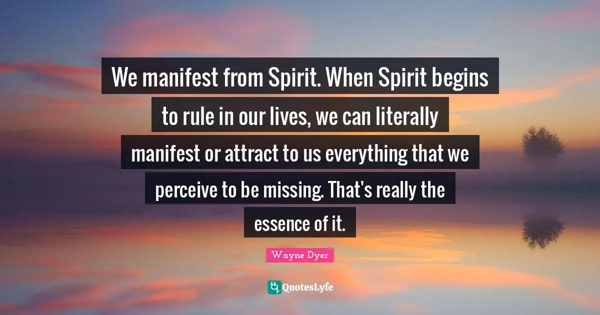 We manifest from Spirit. When Spirit begins to rule in our lives, we can literally manifest or attract to us everything that we perceive to be missing. That's really the essence of it.