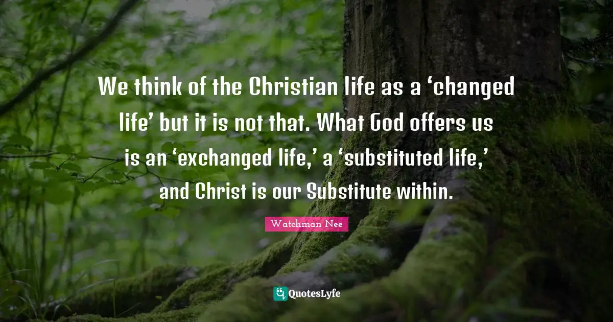 We think of the Christian life as a ‘changed life’ but it is not that. What God offers us is an ‘exchanged life,’ a ‘substituted life,’ and Christ is our Substitute within.