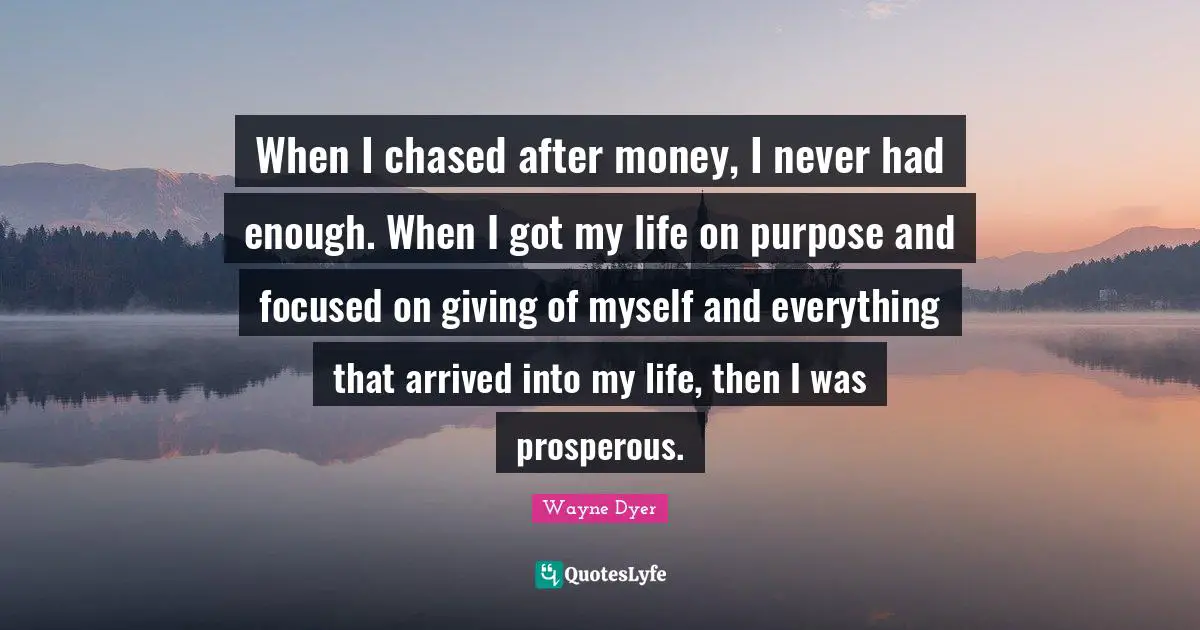 When I chased after money, I never had enough. When I got my life on purpose and focused on giving of myself and everything that arrived into my life, then I was prosperous.