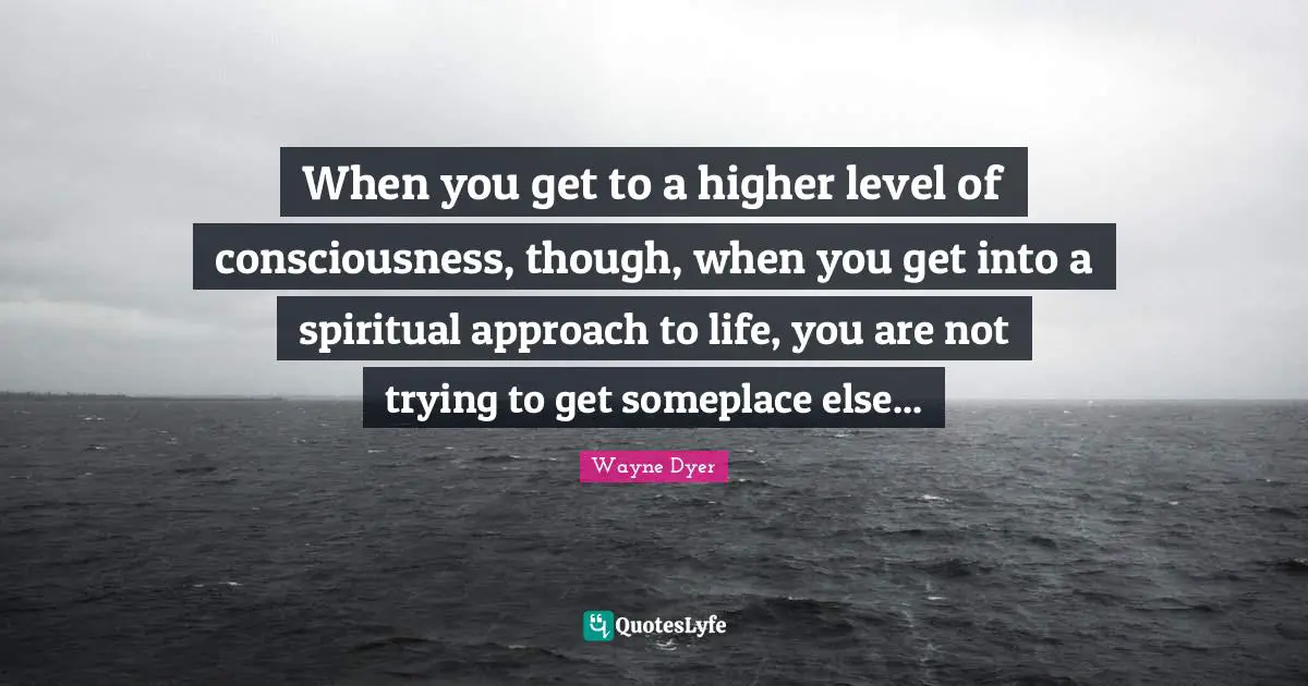 When you get to a higher level of consciousness, though, when you get into a spiritual approach to life, you are not trying to get someplace else...