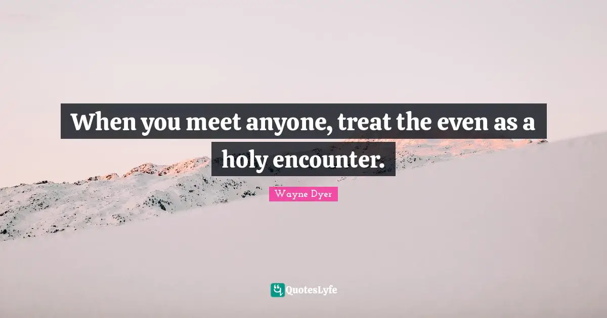 When you meet anyone, treat the even as a holy encounter.