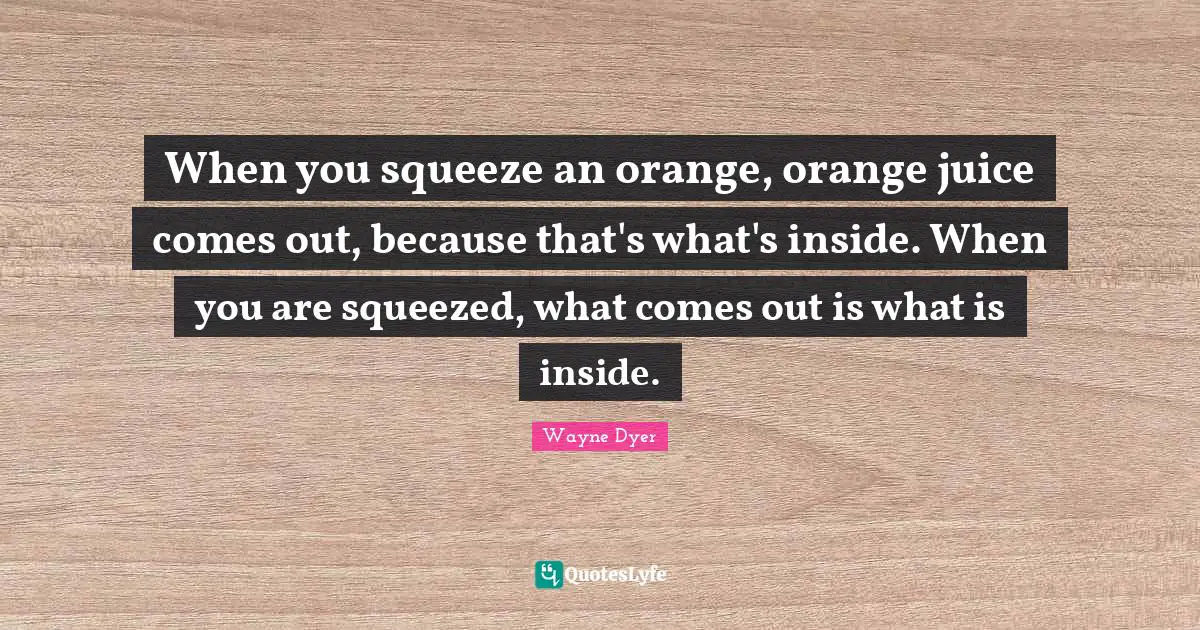 Anger Quotes: "When you squeeze an orange, orange juice comes out, because that's what's inside. When you are squeezed, what comes out is what is inside."