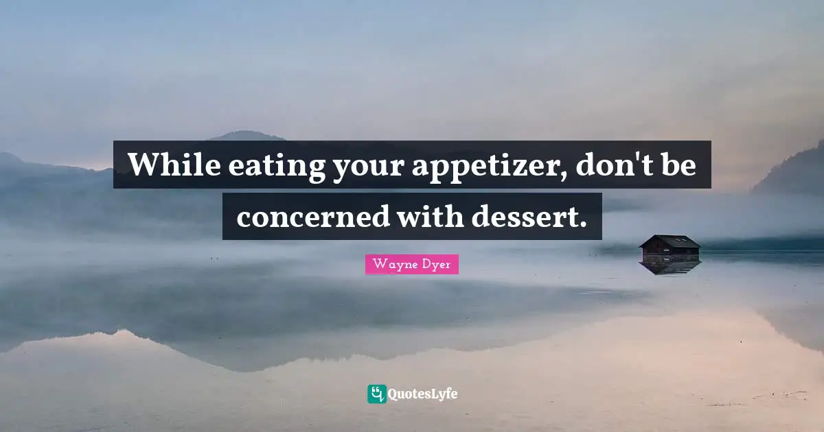 Eating Quotes: "While eating your appetizer, don't be concerned with dessert."