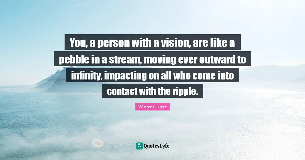 Pebbles Quotes: "You, a person with a vision, are like a pebble in a stream, moving ever outward to infinity, impacting on all who come into contact with the ripple."