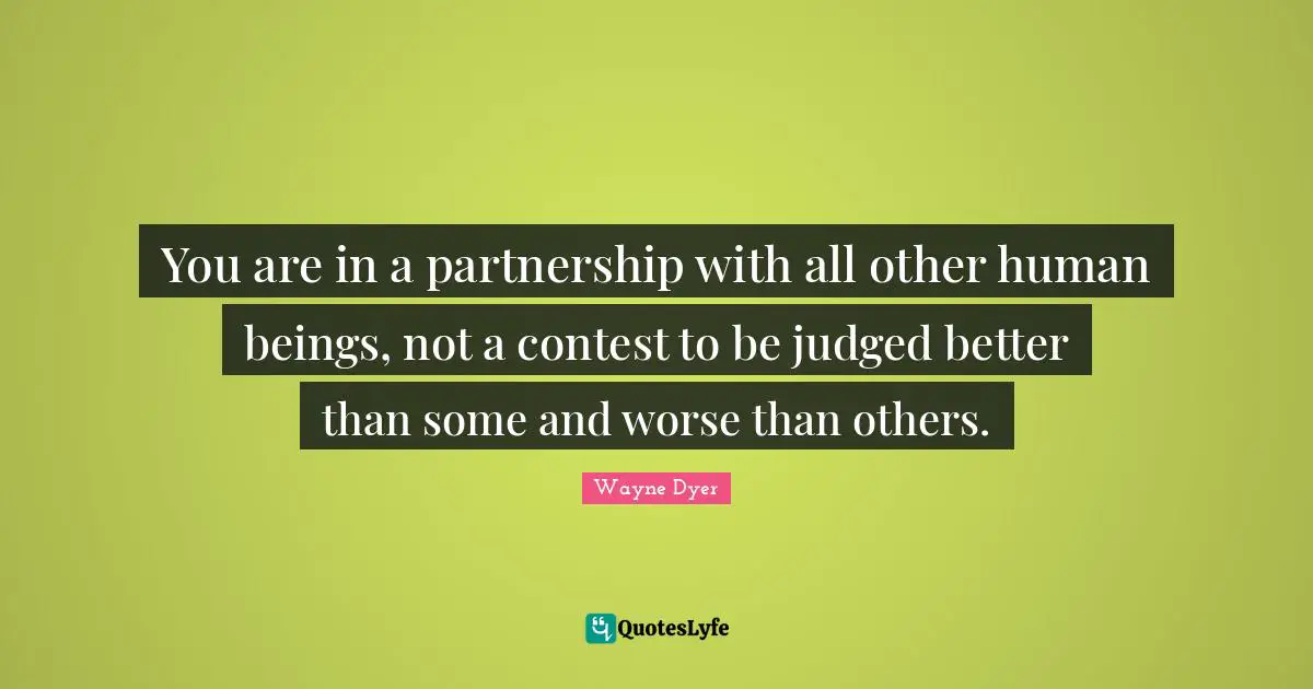 You are in a partnership with all other human beings, not a contest to be judged better than some and worse than others.