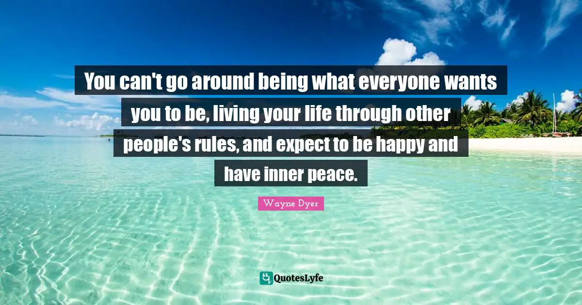 You can't go around being what everyone wants you to be, living your life through other people's rules, and expect to be happy and have inner peace.
