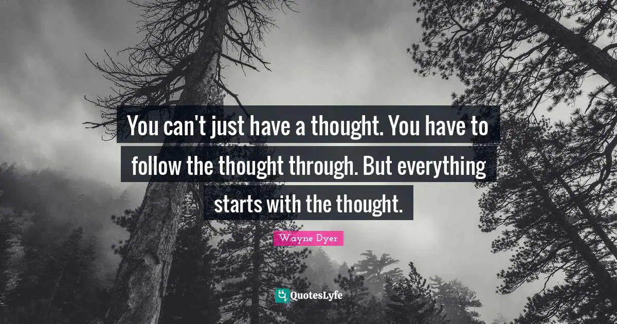 You can't just have a thought. You have to follow the thought through. But everything starts with the thought.