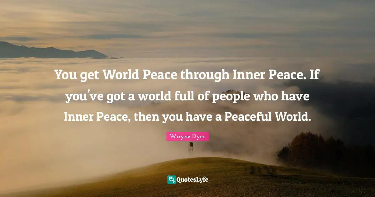 You get World Peace through Inner Peace. If you've got a world full of people who have Inner Peace, then you have a Peaceful World.