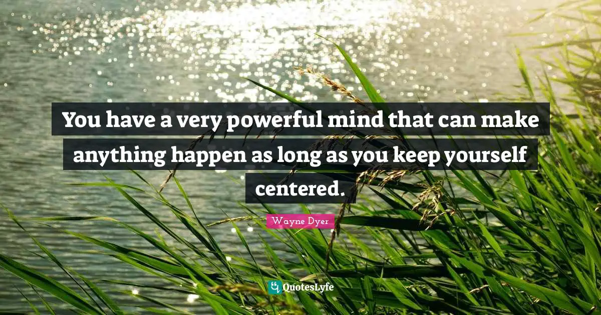 You have a very powerful mind that can make anything happen as long as you keep yourself centered.